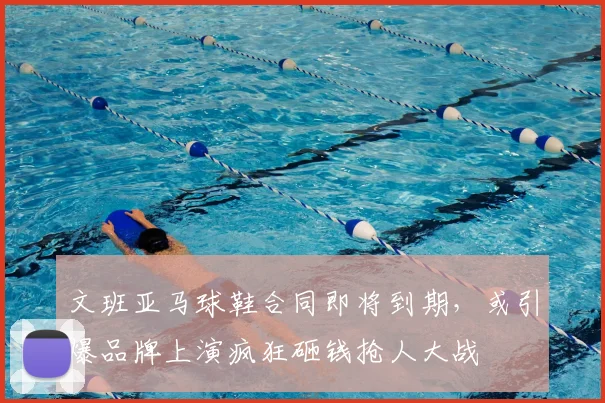文班亚马球鞋合同即将到期,或引爆品牌上演疯狂砸钱抢人大战