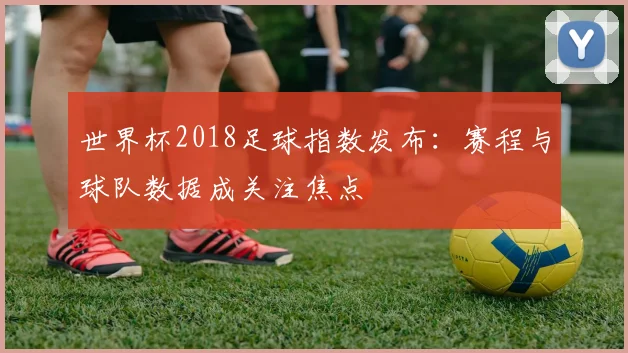 世界杯2018足球指数发布：赛程与球队数据成关注焦点