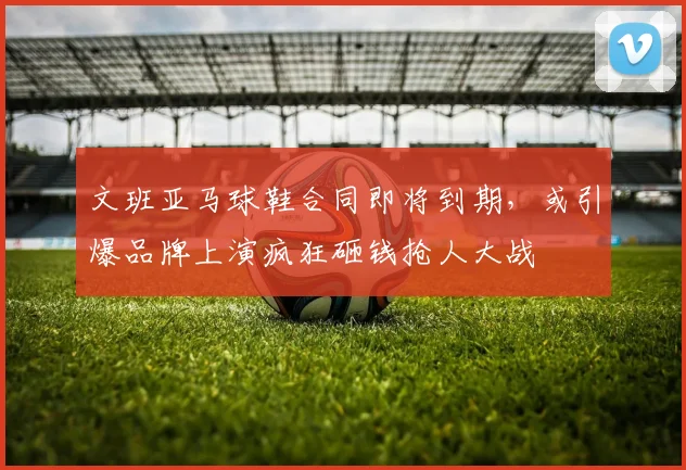 文班亚马球鞋合同即将到期，或引爆品牌上演疯狂砸钱抢人大战