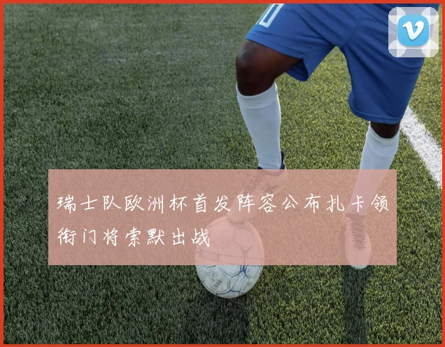瑞士队欧洲杯首发阵容公布扎卡领衔门将索默出战