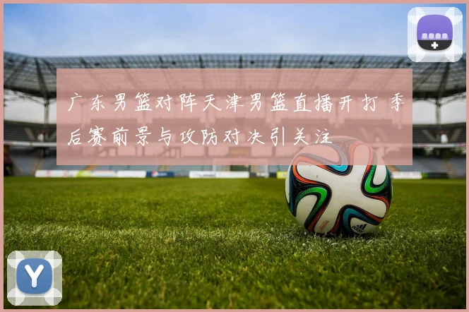 广东男篮对阵天津男篮直播开打 季后赛前景与攻防对决引关注