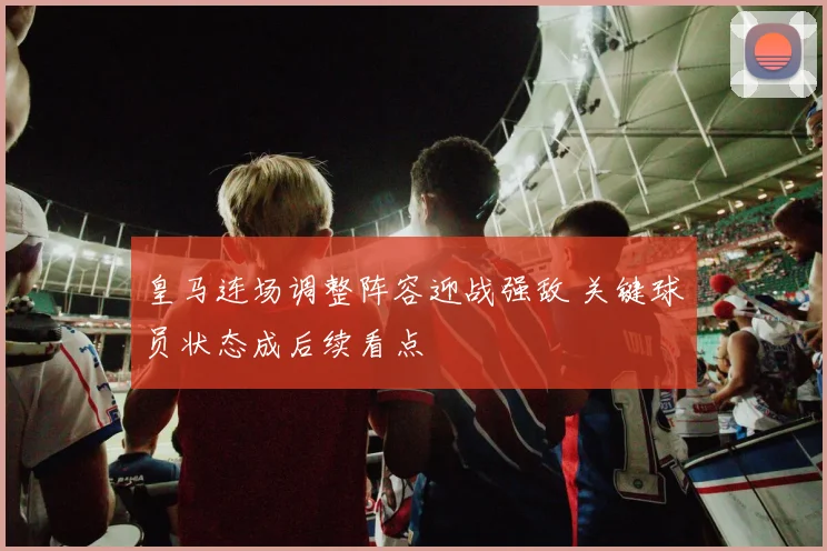 皇马连场调整阵容迎战强敌 关键球员状态成后续看点