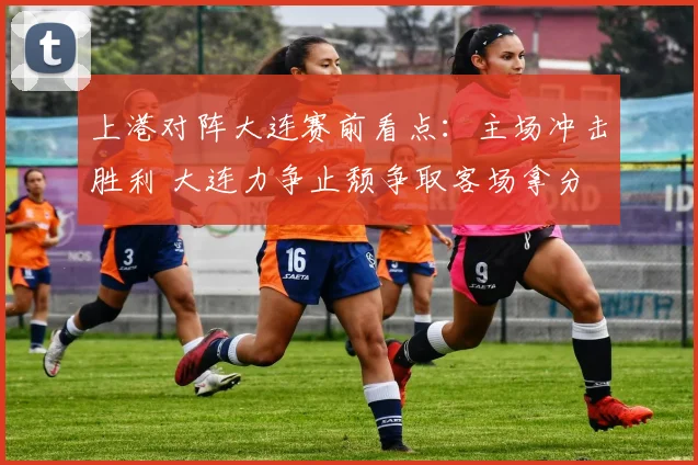 上港对阵大连赛前看点：主场冲击胜利 大连力争止颓争取客场拿分