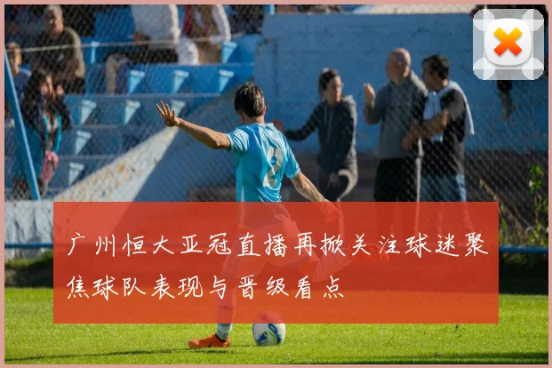 广州恒大亚冠直播再掀关注球迷聚焦球队表现与晋级看点
