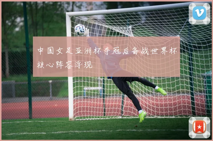 中国女足亚洲杯夺冠后备战世界杯核心阵容浮现