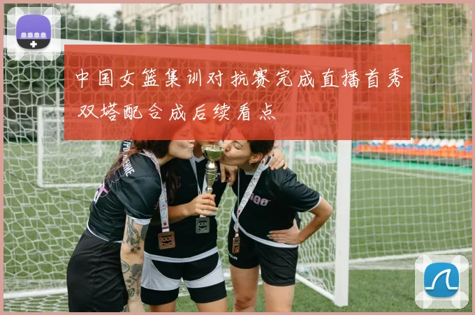 中国女篮集训对抗赛完成直播首秀 双塔配合成后续看点