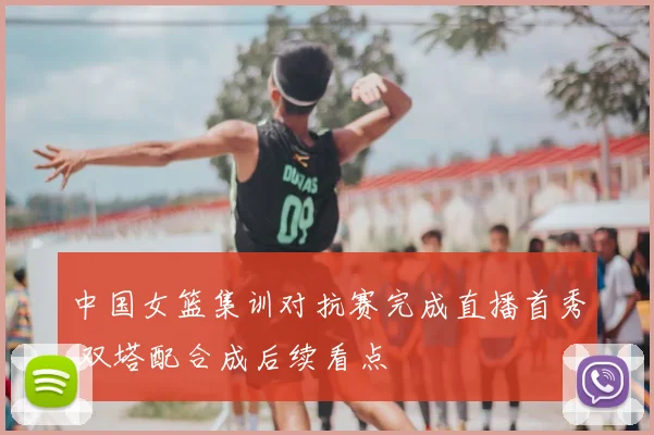 中国女篮集训对抗赛完成直播首秀 双塔配合成后续看点
