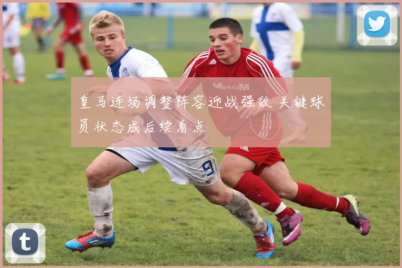 皇马连场调整阵容迎战强敌 关键球员状态成后续看点