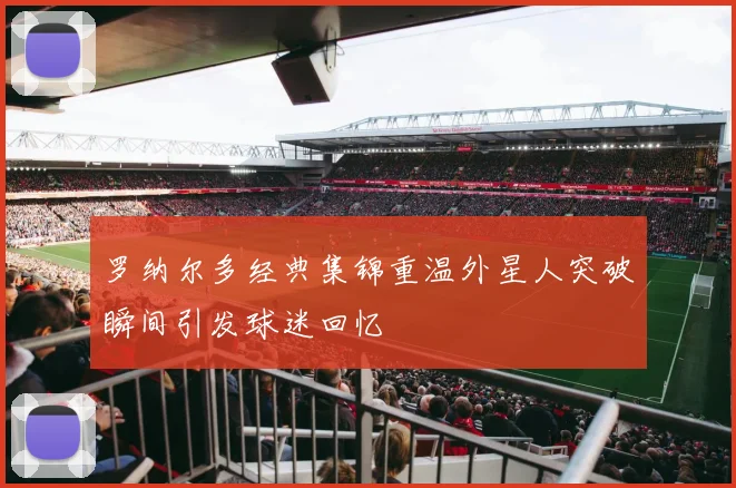 罗纳尔多经典集锦重温外星人突破瞬间引发球迷回忆