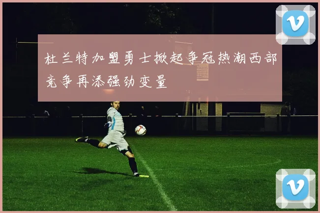 杜兰特加盟勇士掀起争冠热潮西部竞争再添强劲变量