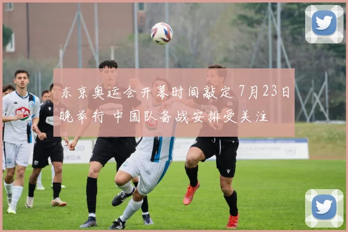 东京奥运会开幕时间敲定 7月23日晚举行 中国队备战安排受关注