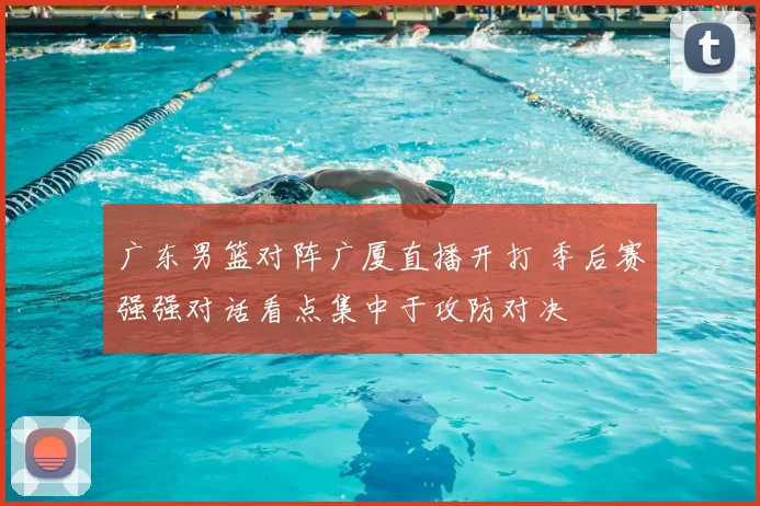 广东男篮对阵广厦直播开打 季后赛强强对话看点集中于攻防对决