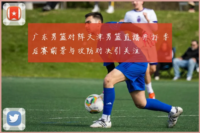 广东男篮对阵天津男篮直播开打 季后赛前景与攻防对决引关注